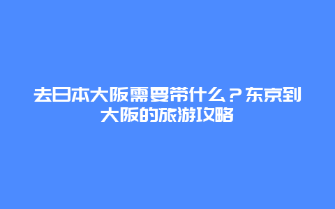 去日本大阪需要带什么？东京到大阪的旅游攻略