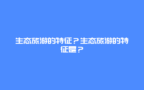 生态旅游的特征？生态旅游的特征是？