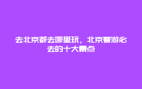 去北京都去哪里玩，北京春游必去的十大景点