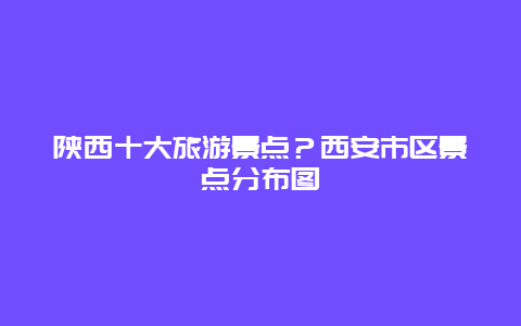 陕西十大旅游景点？西安市区景点分布图