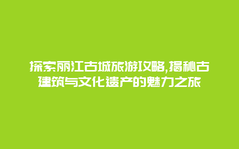 探索丽江古城旅游攻略,揭秘古建筑与文化遗产的魅力之旅