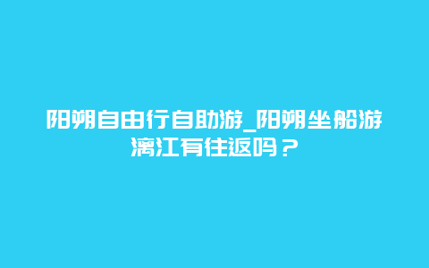 阳朔自由行自助游_阳朔坐船游漓江有往返吗？