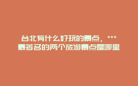 台北有什么好玩的景点，***最著名的两个旅游景点是哪里