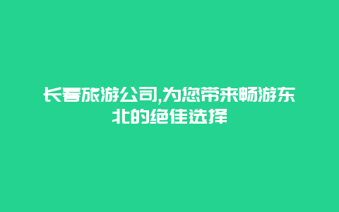 长春旅游公司,为您带来畅游东北的绝佳选择