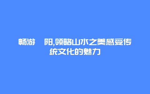 畅游酉阳,领略山水之美感受传统文化的魅力