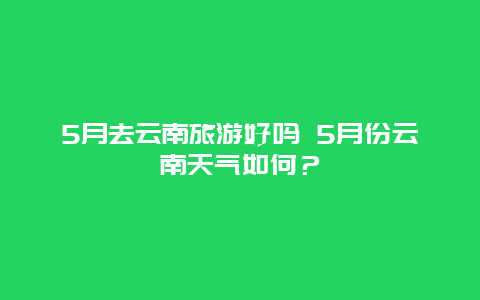 5月去云南旅游好吗 5月份云南天气如何？