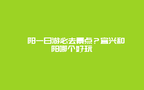 溧阳一日游必去景点？宜兴和溧阳哪个好玩