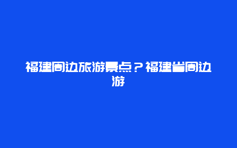 福建周边旅游景点？福建省周边游