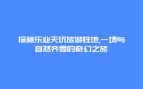 探秘乐业天坑旅游胜地,一场与自然齐舞的奇幻之旅