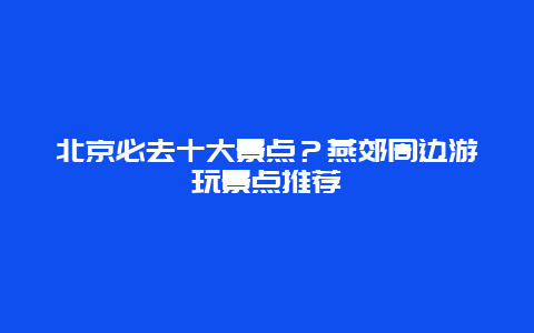 北京必去十大景点？燕郊周边游玩景点推荐