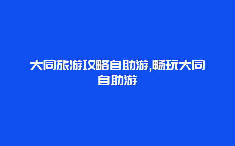 大同旅游攻略自助游,畅玩大同自助游