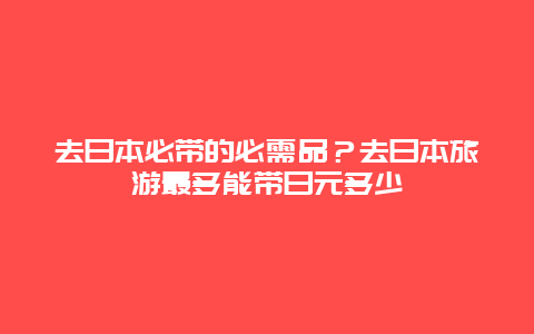 去日本必带的必需品？去日本旅游最多能带日元多少