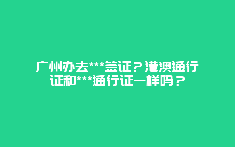 广州办去***签证？港澳通行证和***通行证一样吗？