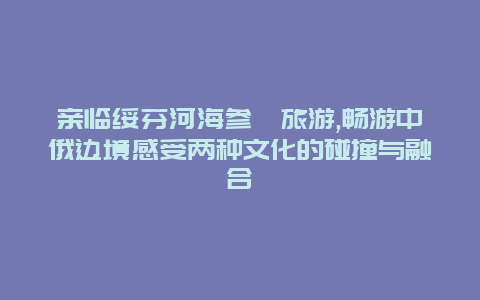 亲临绥芬河海参崴旅游,畅游中俄边境感受两种文化的碰撞与融合