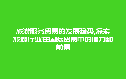 旅游服务贸易的发展趋势,探索旅游行业在国际贸易中的潜力和前景