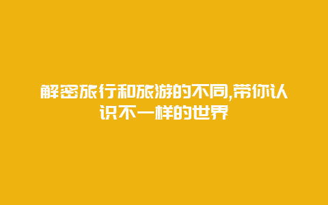 解密旅行和旅游的不同,带你认识不一样的世界