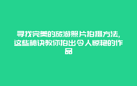 寻找完美的旅游照片拍摄方法,这些秘诀教你拍出令人惊艳的作品