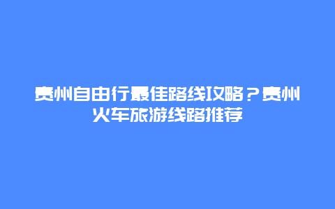 贵州自由行最佳路线攻略？贵州火车旅游线路推荐