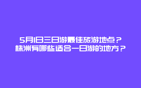 5月1日三日游最佳旅游地点？株洲有哪些适合一日游的地方？