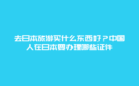 去日本旅游买什么东西好？中国人在日本要办理哪些证件