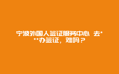 宁波外国人签证服务中心 去***办签证，难吗？