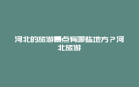 河北的旅游景点有哪些地方？河北旅游