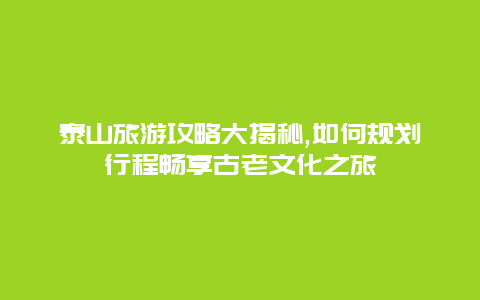 泰山旅游攻略大揭秘,如何规划行程畅享古老文化之旅