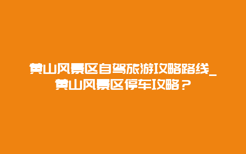 黄山风景区自驾旅游攻略路线_黄山风景区停车攻略？