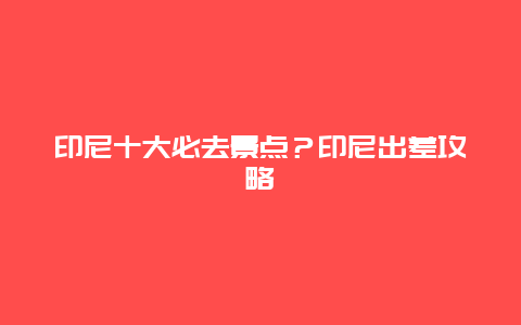 印尼十大必去景点？印尼出差攻略