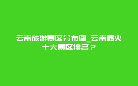 云南旅游景区分布图_云南最火十大景区排名？