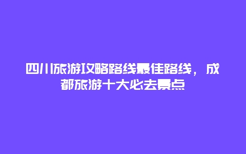 四川旅游攻略路线最佳路线，成都旅游十大必去景点