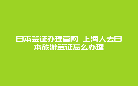 日本签证办理官网 上海人去日本旅游签证怎么办理