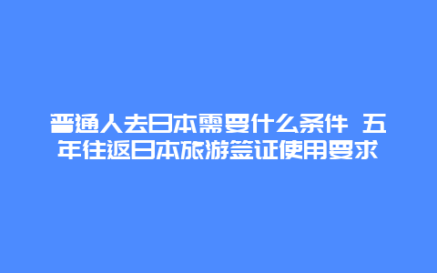 普通人去日本需要什么条件 五年往返日本旅游签证使用要求