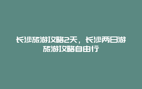 长沙旅游攻略2天，长沙两日游旅游攻略自由行