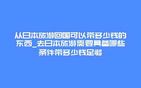 从日本旅游回国可以带多少钱的东西_去日本旅游需要具备哪些条件带多少钱足够