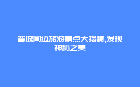 晋城周边旅游景点大揭秘,发现神秘之美