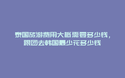 泰国旅游费用大概需要多少钱，跟团去韩国最少花多少钱