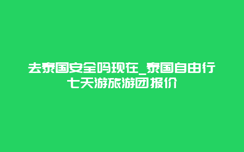 去泰国安全吗现在_泰国自由行七天游旅游团报价