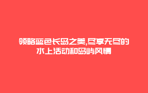 领略蓝色长岛之美,尽享无尽的水上活动和岛屿风情