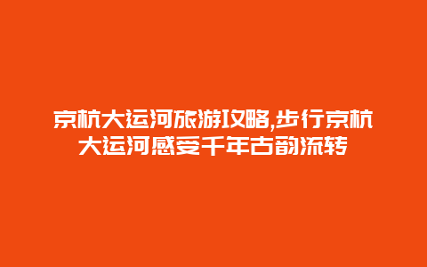 京杭大运河旅游攻略,步行京杭大运河感受千年古韵流转