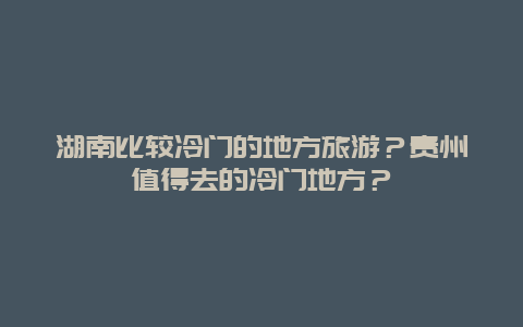 湖南比较冷门的地方旅游？贵州值得去的冷门地方？