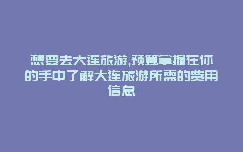 想要去大连旅游,预算掌握在你的手中了解大连旅游所需的费用信息