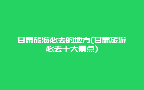 甘肃旅游必去的地方(甘肃旅游必去十大景点)