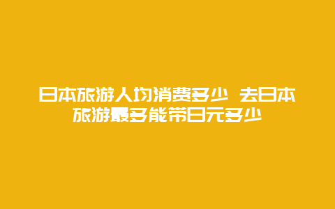 日本旅游人均消费多少 去日本旅游最多能带日元多少