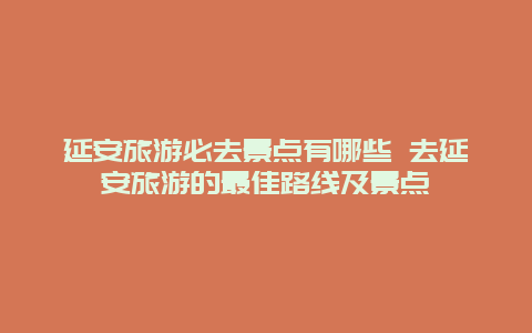 延安旅游必去景点有哪些 去延安旅游的最佳路线及景点