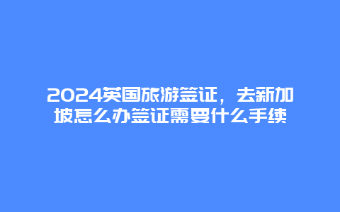 2024英国旅游签证，去新加坡怎么办签证需要什么手续