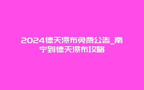 2024德天瀑布免费公告_南宁到德天瀑布攻略