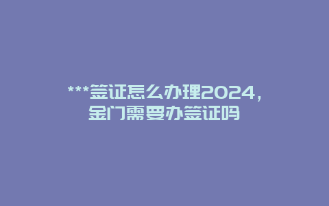 ***签证怎么办理2024，金门需要办签证吗