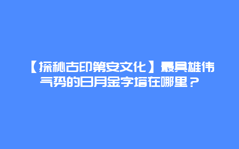 【探秘古印第安文化】最具雄伟气势的日月金字塔在哪里？