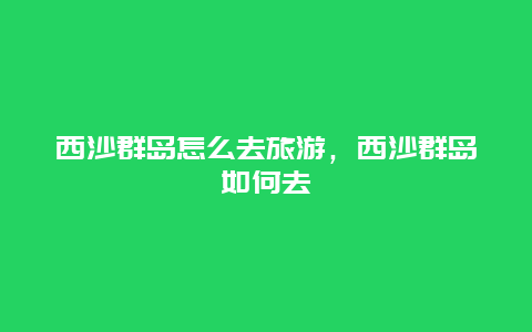 西沙群岛怎么去旅游，西沙群岛如何去